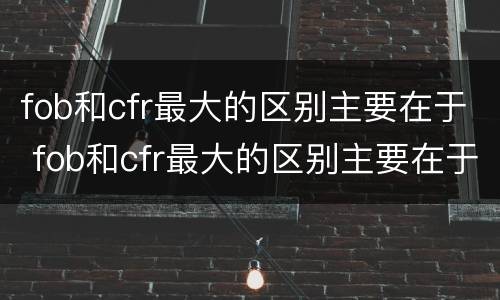 fob和cfr最大的区别主要在于 fob和cfr最大的区别主要在于什么