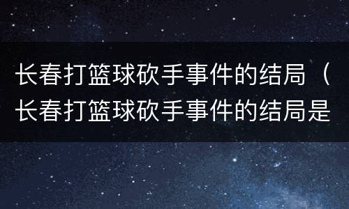 长春打篮球砍手事件的结局（长春打篮球砍手事件的结局是什么）