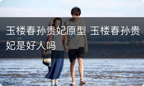 玉楼春孙贵妃原型 玉楼春孙贵妃是好人吗