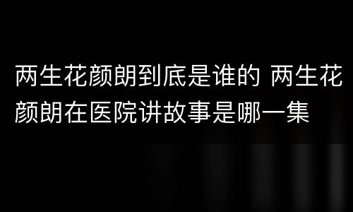 两生花颜朗到底是谁的 两生花颜朗在医院讲故事是哪一集