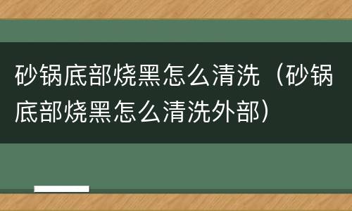 砂锅底部烧黑怎么清洗（砂锅底部烧黑怎么清洗外部）