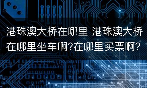 港珠澳大桥在哪里 港珠澳大桥在哪里坐车啊?在哪里买票啊?