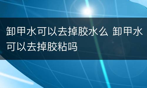 卸甲水可以去掉胶水么 卸甲水可以去掉胶粘吗