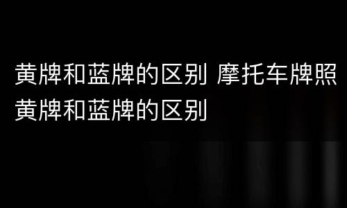 黄牌和蓝牌的区别 摩托车牌照黄牌和蓝牌的区别