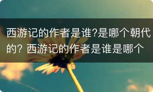 西游记的作者是谁?是哪个朝代的? 西游记的作者是谁是哪个朝代的人物