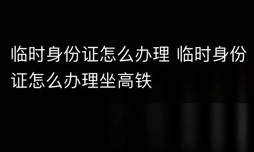 临时身份证怎么办理 临时身份证怎么办理坐高铁