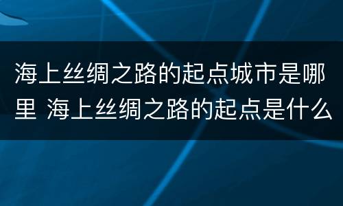 海上丝绸之路的起点城市是哪里 海上丝绸之路的起点是什么地方?