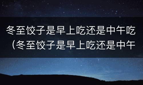 冬至饺子是早上吃还是中午吃（冬至饺子是早上吃还是中午吃好呢）