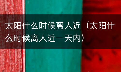 太阳什么时候离人近（太阳什么时候离人近一天内）