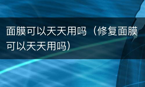 面膜可以天天用吗（修复面膜可以天天用吗）