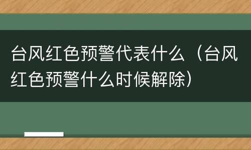 台风红色预警代表什么（台风红色预警什么时候解除）