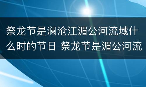 祭龙节是澜沧江湄公河流域什么时的节日 祭龙节是湄公河流域什么时候的节日