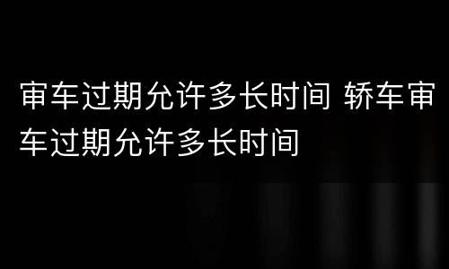 审车过期允许多长时间 轿车审车过期允许多长时间