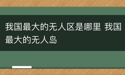 我国最大的无人区是哪里 我国最大的无人岛