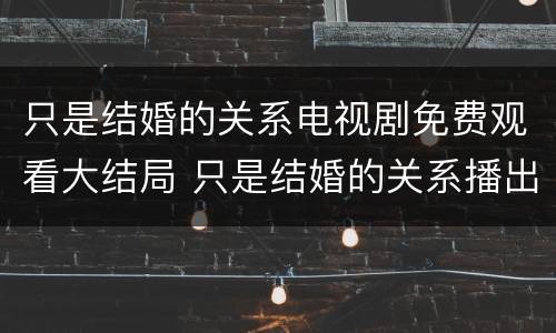 只是结婚的关系电视剧免费观看大结局 只是结婚的关系播出时间