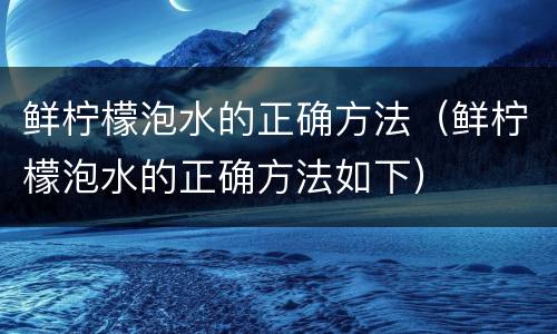 鲜柠檬泡水的正确方法（鲜柠檬泡水的正确方法如下）