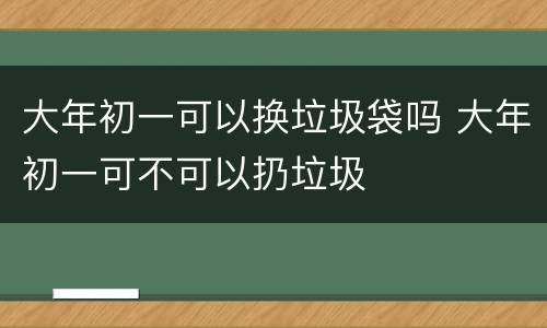 大年初一可以换垃圾袋吗 大年初一可不可以扔垃圾