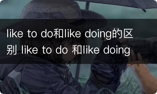 like to do和like doing的区别 like to do 和like doing的用法