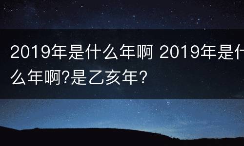 2019年是什么年啊 2019年是什么年啊?是乙亥年?