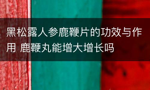 黑松露人参鹿鞭片的功效与作用 鹿鞭丸能增大增长吗