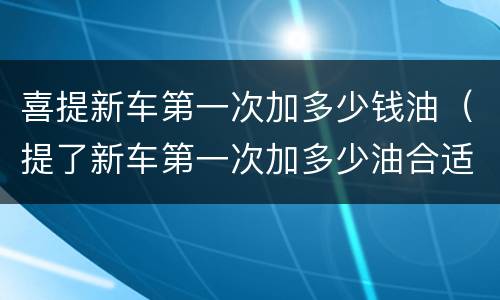 喜提新车第一次加多少钱油（提了新车第一次加多少油合适）