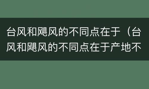 台风和飓风的不同点在于（台风和飓风的不同点在于产地不同）