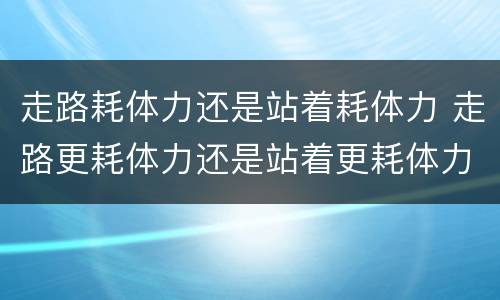 走路耗体力还是站着耗体力 走路更耗体力还是站着更耗体力