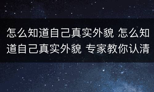 怎么知道自己真实外貌 怎么知道自己真实外貌 专家教你认清自己的颜值