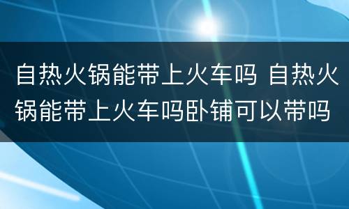 自热火锅能带上火车吗 自热火锅能带上火车吗卧铺可以带吗