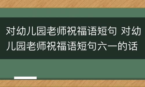 对幼儿园老师祝福语短句 对幼儿园老师祝福语短句六一的话