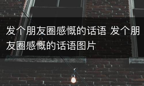 发个朋友圈感慨的话语 发个朋友圈感慨的话语图片