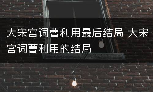 大宋宫词曹利用最后结局 大宋宫词曹利用的结局