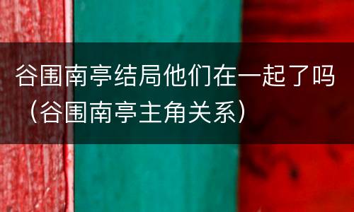 谷围南亭结局他们在一起了吗（谷围南亭主角关系）