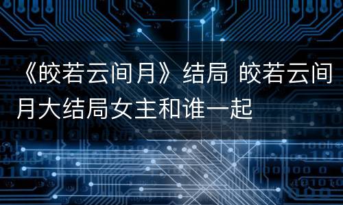 《皎若云间月》结局 皎若云间月大结局女主和谁一起