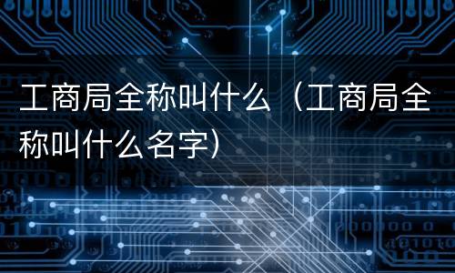 工商局全称叫什么（工商局全称叫什么名字）