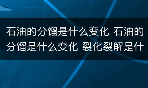 石油的分馏是什么变化 石油的分馏是什么变化 裂化裂解是什么变化