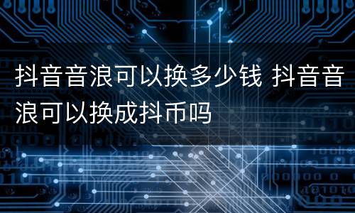 抖音音浪可以换多少钱 抖音音浪可以换成抖币吗