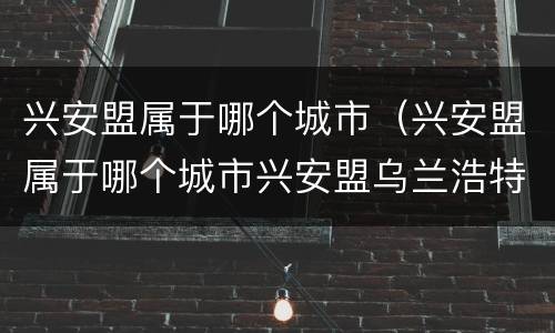 兴安盟属于哪个城市（兴安盟属于哪个城市兴安盟乌兰浩特大石寨镇）