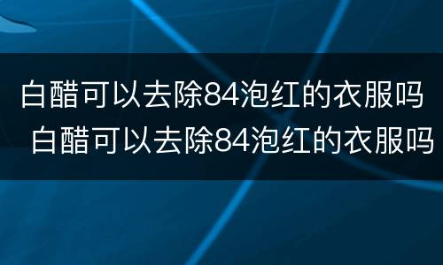 白醋可以去除84泡红的衣服吗 白醋可以去除84泡红的衣服吗,淘米水