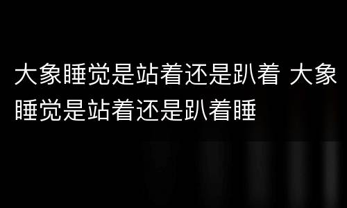 大象睡觉是站着还是趴着 大象睡觉是站着还是趴着睡