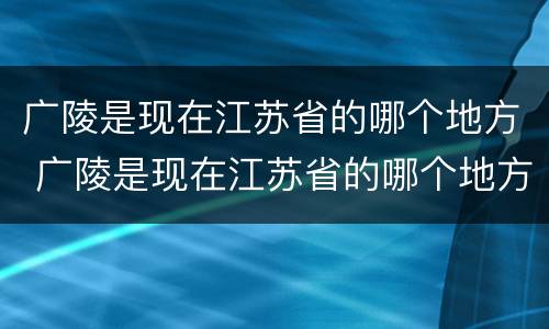 广陵是现在江苏省的哪个地方 广陵是现在江苏省的哪个地方1001无标题