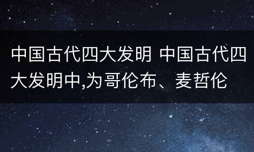 中国古代四大发明 中国古代四大发明中,为哥伦布、麦哲伦