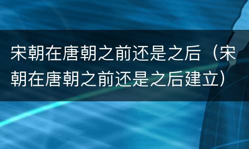 宋朝在唐朝之前还是之后（宋朝在唐朝之前还是之后建立）