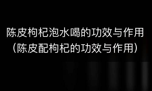 陈皮枸杞泡水喝的功效与作用（陈皮配枸杞的功效与作用）