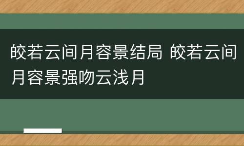 皎若云间月容景结局 皎若云间月容景强吻云浅月