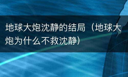 地球大炮沈静的结局（地球大炮为什么不救沈静）