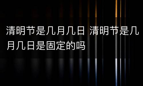 清明节是几月几日 清明节是几月几日是固定的吗