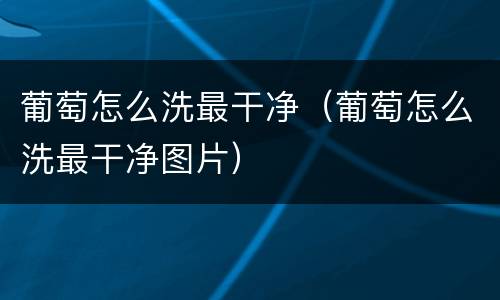 葡萄怎么洗最干净（葡萄怎么洗最干净图片）