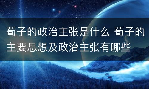 荀子的政治主张是什么 荀子的主要思想及政治主张有哪些