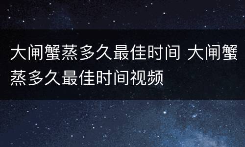 大闸蟹蒸多久最佳时间 大闸蟹蒸多久最佳时间视频